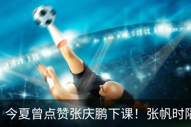今夏曾点赞张庆鹏下课！张帆时隔287天复出轰13+4自我正名