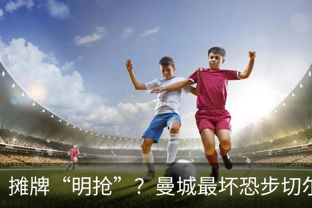 摊牌“明抢”？曼城最坏恐步切尔西后尘