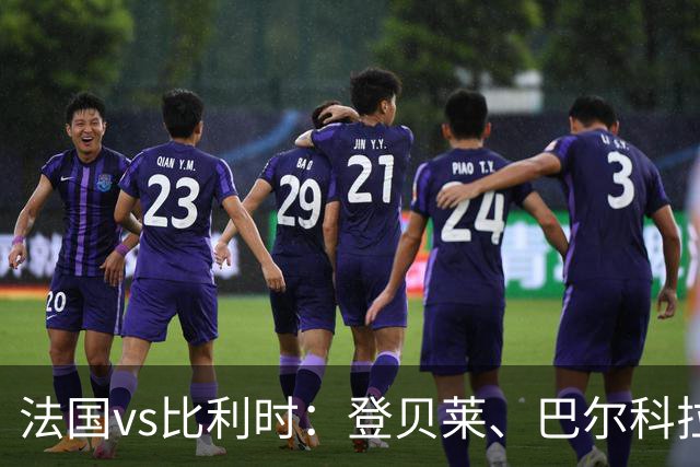法国vs比利时：登贝莱、巴尔科拉、约罗首发，卢卡库出战