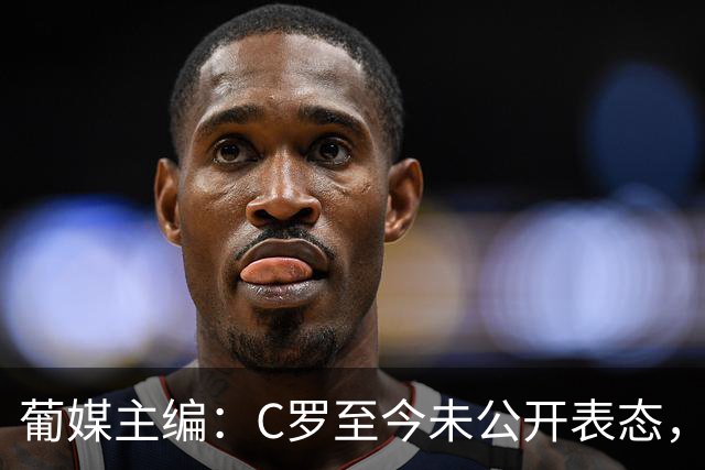 葡媒主编：C罗至今未公开表态，私下也未与葡足协主席和主帅交流